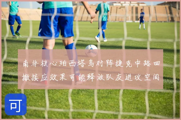 南非核心珀西塔乌对阵捷克中路回撤接应效果可能释放队友进攻空间